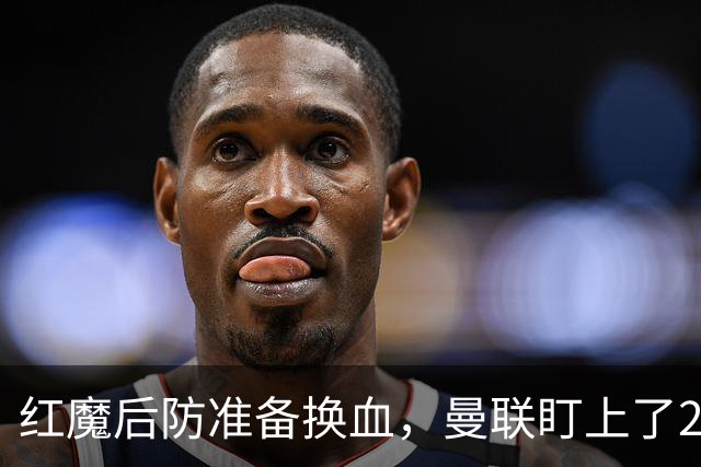 红魔后防准备换血，曼联盯上了23岁法国铁卫！巴萨阿森纳加入战局